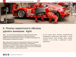 5
II. Почему маркетологи обязаны
уделять внимание Agile
Agile – это испытанный подход для создания реальной среды
сотрудничества, дающей возможность команде управлять
эффективно большим объемом работ, и мгновенно реагировать на
изменяющиеся потребности клиента.
Agile-подход для проектного менеджмента родился в командах
разработчиков программного обеспечения, которым было
необходимо оптимизировать рабочие процессы и более эффективно
поставлять продукты — и быть уверенными в том, что они поставили
именно то, что клиент действительно хотел.
II. Почему маркетологи обязаны уделять внимание Agile
И хотя начало было положено разработчиками
программного обеспечения, Agile вырос в метод,
который красной нитью проходит через границы
отраслей. А вы готовы к революции в Agile-
маркетинге?
Image credits: Original photo by ArtBrom. Some rights reserved.
Понравилось?	
  Поделитесь!	
  
 