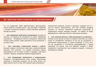 6 II. Почему маркетологи обязаны уделять внимание Agile
Как Agile может вывести маркетинг на следующий уровень
То, что предлагает Agile маркетинговым организациям,
можно вывести в четыре пункта – все они ведут к проектам
с лучшей стоимостью бизнеса и более быстрым временем
выхода на рынок:
1.  Agile продвигает адаптивное планирование, потому что
понятно, что проекты не высекаются на камне. Параметры
изменяются. Потребности клиента смещаются. Проектным
планам нужен способ, чтобы принимать это во внимание, и
не уйти в хаос.
2.  Agile принимает итеративный подход к работе,
улучшая продукт постепенно короткими, результативными
циклами. Это означает, что каждые несколько недель
производится что-то новое, готовое к продаже, либо часть
готового. Процесс совершенствования продолжается.
3.  Agile подчеркивает прозрачность и коммуникацию.
Открытая, последовательная связь между проектными
группами и клиентами означает, что вы точно знаете, что
ваши клиенты хотят от вас. Нет никакого риска бесцельно
потраченного времени, усилий и ресурсов, создавая что-то, с
чем вы можете промахнуться, или при готовом продукте
получить от клиента пожелания серьезных изменений. И
прозрачность внутри команды означает, что работа не будет
дублироваться, либо выполняться с большими усилиями.
4.  Agile позволяет быстро и гибко реагировать на изменения.
Потому что вы всегда на связи со своими клиентами, вы знаете,
когда их потребности меняются. И так как вы находитесь в
постоянной коммуникации со своей командой. А из-за того,
что вы находитесь в постоянном взаимодействии с вашей
командой, вы знаете, над чем работает каждый и может
немедленно подстроиться под ожидания каждого в процессе
меняющихся условий.
 