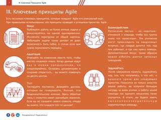 7 III. Ключевые Принципы Agile
Задумайтесь
После завершения проекта, задумайтесь
над тем, что получилось, а что нет, и
вынесите уроки для следующих
проектов. Повысится не только качество
вашей работы, вы получите большую
награду за ваши усилия, а работа вашей
команды как единого механизма также
улучшится. В итоге, вы будете иметь
в ы с о к о п р о и з в о д и т е л ь н у ю
маркетинговую команду.
Фокус
Разбивайте работу на более мелкие задачи и
фокусируйтесь на одной одновременно.
Исключите перегрузки от общей картины.
Небольшие задачи также делают ее дают
возможность быть гибче, в случае если вам
нужно переключить передачу.
Тест
Тестируйте постоянно. Доверяйте данным,
которые вы генерируете, больше, чем
бездоказательному мнению. Здесь обратная
связь с клиентом имеет важнейшее значение.
Если вы не слушаете своего клиента, откуда
вы знаете, что создаете что-то ценное?
Адаптация
Отвечайте на изменения вместо того, чтобы
жестко следовать плану. Когда данные ведут
в а с в н о в о м н а п р а в л е н и и , н е
сопротивляйтесь. Оставаясь динамичными и
сохраняя открытость, вы можете повернуть
на десять центов.
Взаимодействие
Расписание частых – но коротких-
уточнений в команде, чтобы вся группа
знала что происходит. Эти уточнения
могут происходить на ежедневных
встречах, где каждый делится тем, над
чем работает, и где ему нужна помощь.
Дополнительный бонус: таким образом
можно избегать долгих затяжных
совещаний.
III. Ключевые принципы Agile
Есть несколько ключевых принципов, которые придают Agile его уникальный вкус.
При правильном использовании, эти принципы приводят к успешным проектам Agile :
Понравилось?	
  Поделитесь!	
  
 