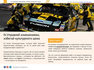 8
IV.Управляй изменениями,
избегай культурного шока
Со всеми преимуществами, которые Agile приносит
маркетинговым командам, как же на самом деле идет
внедрение Agile в маркетинг?
Осуществление перехода не просто. Вы не только меняете
культуру своей маркетинговой команды, но также и кросс-
функциональных команд, с которыми вы работаете. Это
займет время и вы будете сталкиваться с сопротивлением
— но вы можете это преодолеть.
IV. Управляй изменениями, избегай культурного шока
Дайте время
По мнению исследователей, на закрепление новой привычки
требуется в среднем 66 дней, или примерно 2 месяца. А если
новое поведение является особенно сложным, привыкание
может занять до 8 месяцев.
Так что, если вы применяете Agile и не видите немедленных
результатов, сопротивляйтесь желанию сдаться после 30
дней. Попробуйте продержаться, по крайней мере, два
месяца.
Image credits: Original photo by Ford Racing. Some rights reserved.
Понравилось?	
  Поделитесь!	
  
 