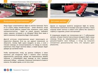 9
Люди будут сопротивляться Agile по многим причинам. Часто
из-за страха перед неизвестностью – зачем меняться, когда
старый способ работал годами? Или, возможно, страх перед
некомпетентностью – будет ли новый процесс требовать
новых навыков, которыми я не обладаю? Могут быть также и
просто сомнения, что результаты будут стоить усилий.
Другой источник сопротивления может происходить от
недостатка общения. Если вы, как адвокат изменений, не
объясните, почему Agile нужно внедрить на всех, и если с
членами команды не консультировались по поводу их мнений,
кирпичные стены будут выситься вверх, а новый процесс будет
доведен до состояния покоя.
Чтобы противостоять этому, вы должны сообщить о своих
причинах для внедрения Agile и вовлечь свою команду
маркетологов в дискуссию, прежде чем переключаться. Имейте
терпение, и стимулируйте вашу команду на пути, празднуя
маленькие победы – например, получение позитивного отзыва от
клиента. Это займет время, но это того стоит.
IV. Управляй Изменениями, Избегай Культурного Шока
Детскими шагами
Одним из подходов является внедрение Agile по частям.
Постепенные изменения не вызовут шока для системы, и ваша
команда может влиться в новый стиль работы без прыжка в
глубину и гаданием, утонет или выплывет.
В следующем разделе мы познакомим вас с 7 небольшими
шагами, которые помогут вам успешно внедрить Agile в вашу
команду. Когда вы предпринимаете эти маленькие шаги,
документируйте свои победы, и тогда вы получите
конкретные доказательства того, что процесс дает
результаты.
Image credits: Original photo by Franziska. Some rights reserved.
Вооруженное сопротивление
Понравилось?	
  Поделитесь!	
  
 