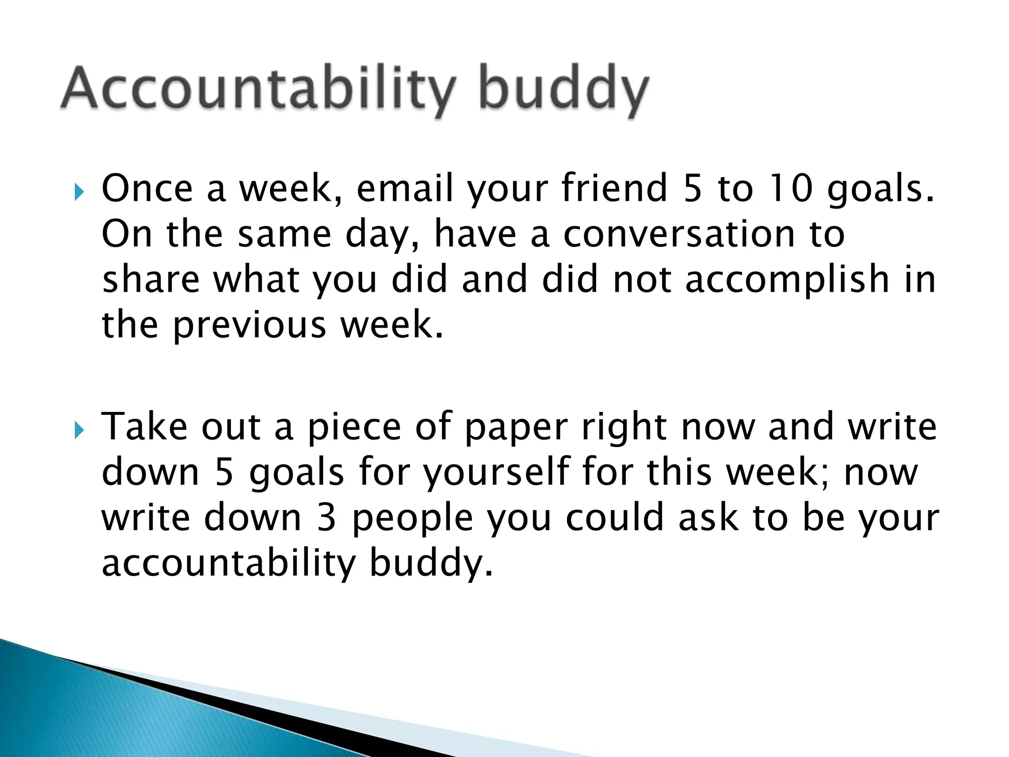    Once a week, email your friend 5 to 10 goals.
    On the same day, have a conversation to
    share what you did and did not accomplish in
    the previous week.

   Take out a piece of paper right now and write
    down 5 goals for yourself for this week; now
    write down 3 people you could ask to be your
    accountability buddy.
 
