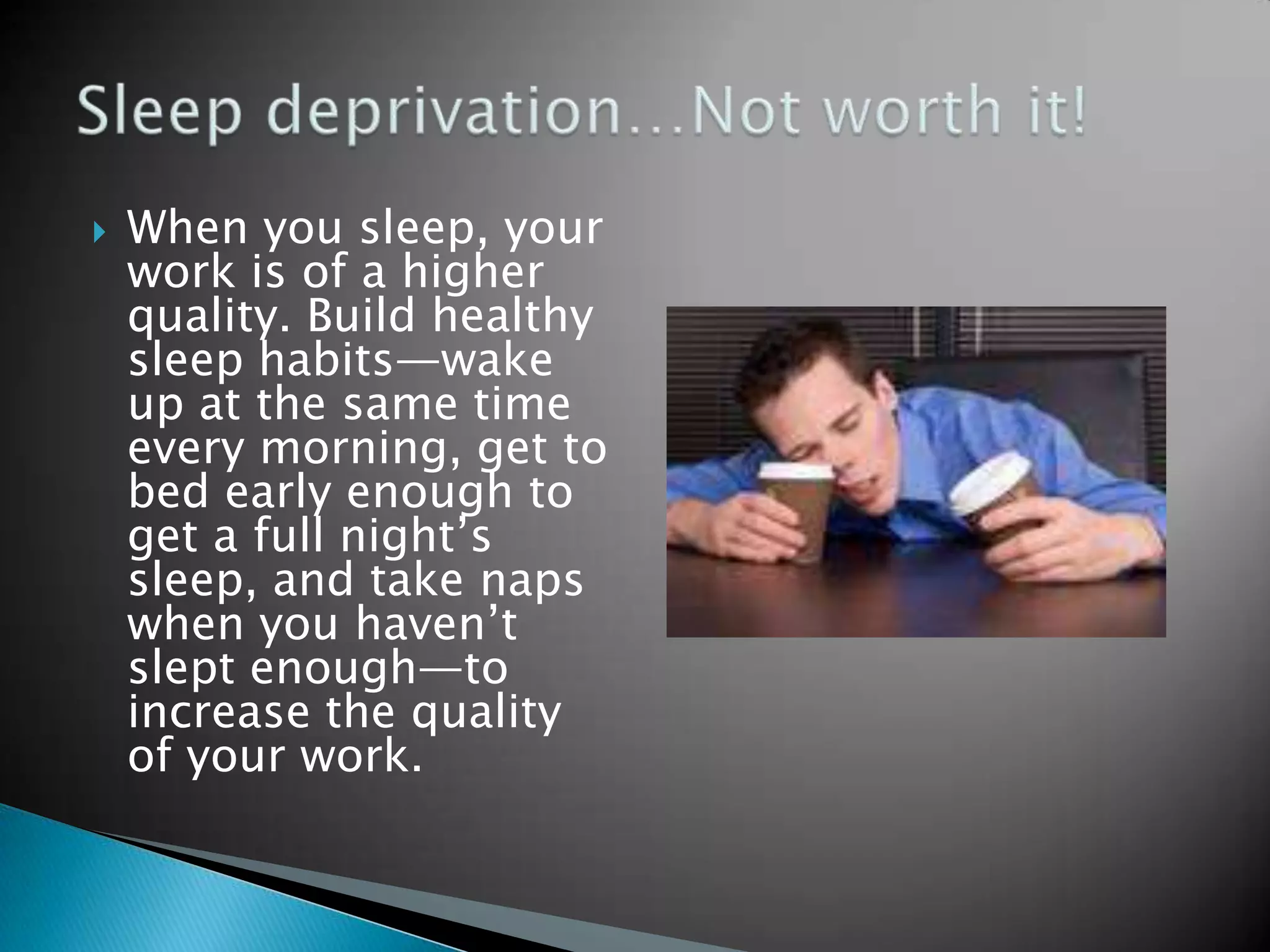    When you sleep, your
    work is of a higher
    quality. Build healthy
    sleep habits—wake
    up at the same time
    every morning, get to
    bed early enough to
    get a full night’s
    sleep, and take naps
    when you haven’t
    slept enough—to
    increase the quality
    of your work.
 