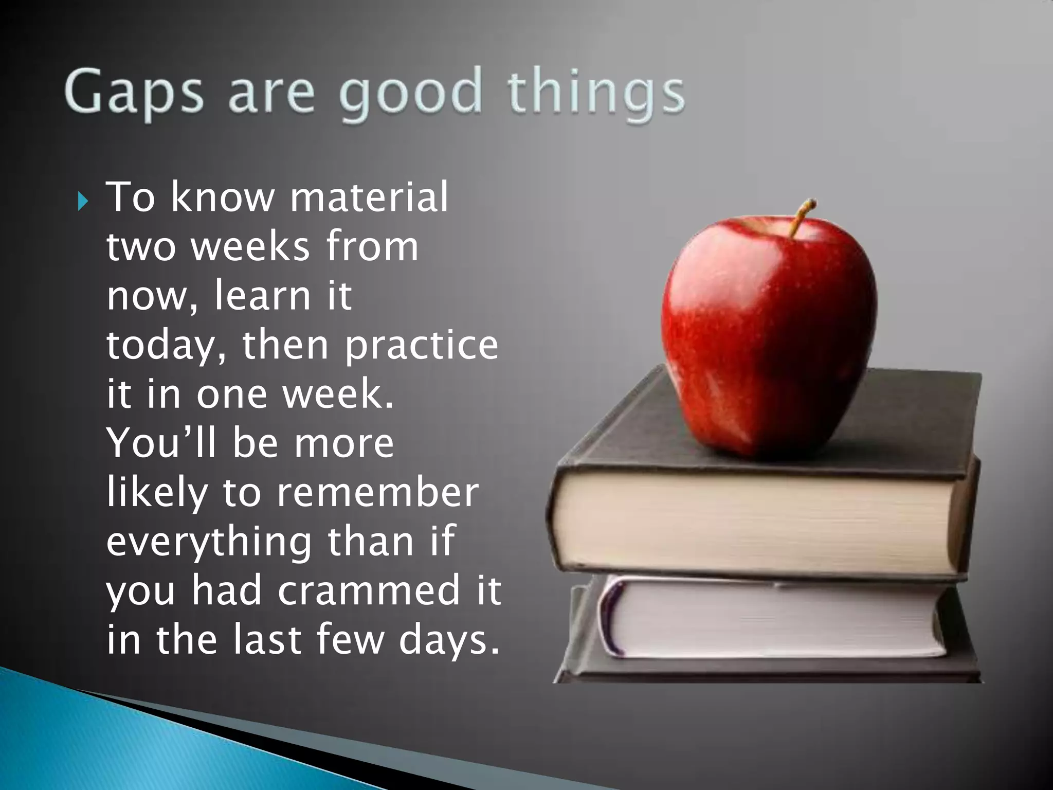    To know material
    two weeks from
    now, learn it
    today, then practice
    it in one week.
    You’ll be more
    likely to remember
    everything than if
    you had crammed it
    in the last few days.
 