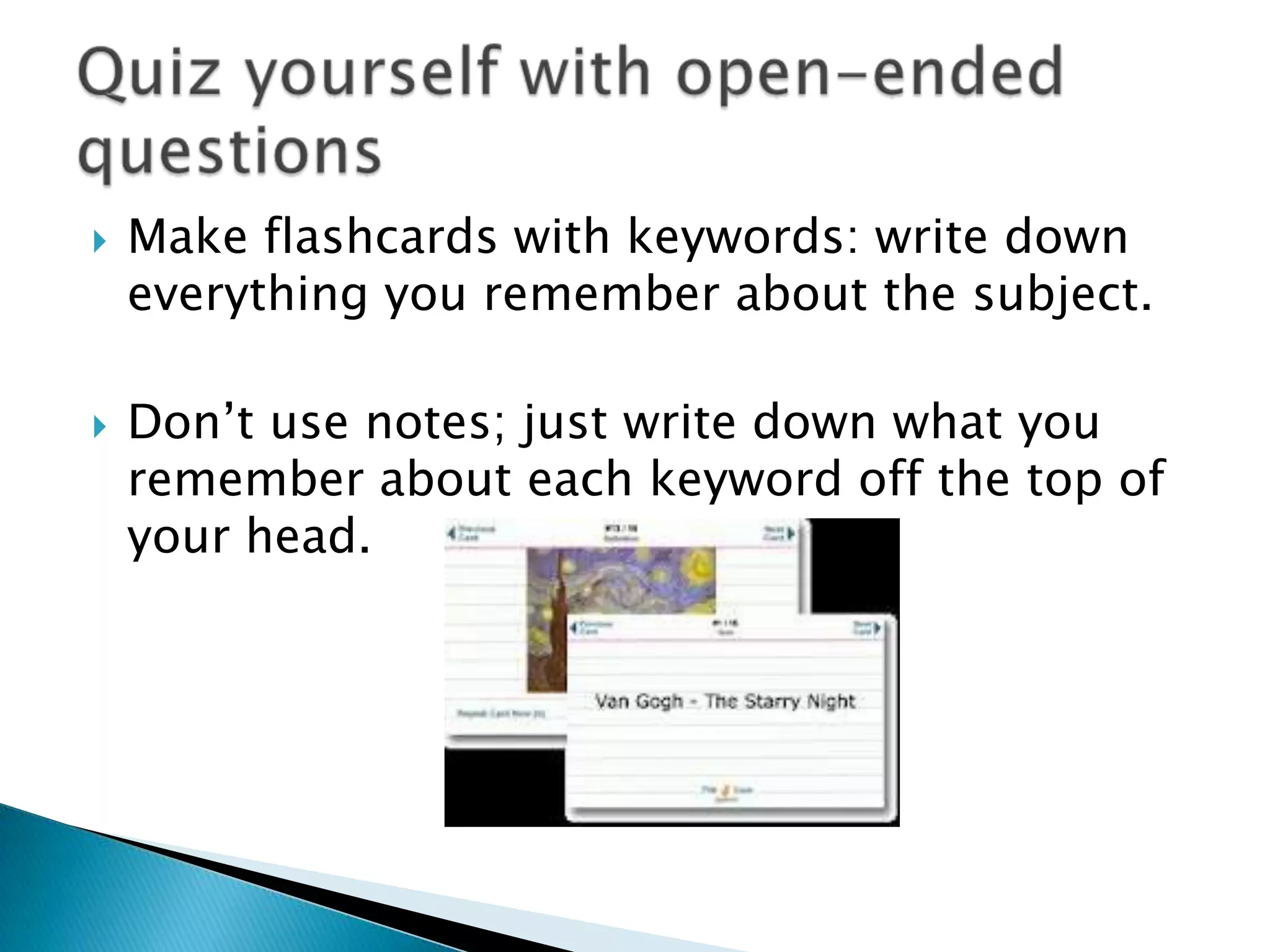    Make flashcards with keywords: write down
    everything you remember about the subject.

   Don’t use notes; just write down what you
    remember about each keyword off the top of
    your head.
 