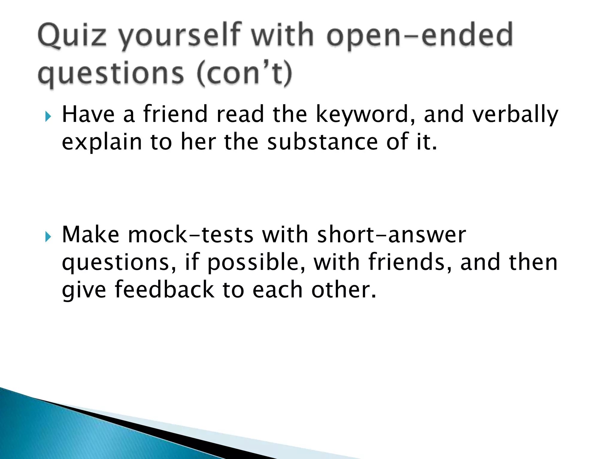    Have a friend read the keyword, and verbally
    explain to her the substance of it.



   Make mock-tests with short-answer
    questions, if possible, with friends, and then
    give feedback to each other.
 