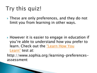    These are only preferences, and they do not
    limit you from learning in other ways.



However it is easier to engage in education if
 you’re able to understand how you prefer to
 learn. Check out the “Learn How You
 Learn” test at:
http://www.sophia.org/learning-preferences-
assessment
 