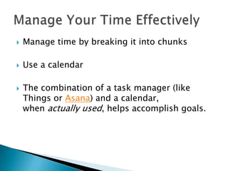    Manage time by breaking it into chunks

   Use a calendar

   The combination of a task manager (like
    Things or Asana) and a calendar,
    when actually used, helps accomplish goals.
 