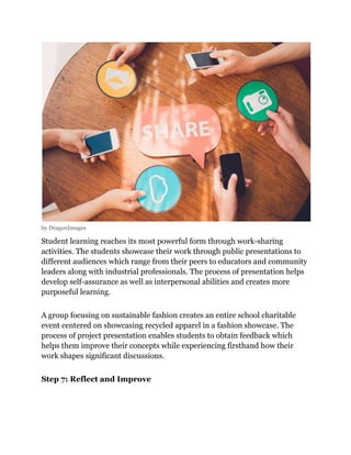 by DragonImages
Student learning reaches its most powerful form through work-sharing
activities. The students showcase their work through public presentations to
different audiences which range from their peers to educators and community
leaders along with industrial professionals. The process of presentation helps
develop self-assurance as well as interpersonal abilities and creates more
purposeful learning.
A group focusing on sustainable fashion creates an entire school charitable
event centered on showcasing recycled apparel in a fashion showcase. The
process of project presentation enables students to obtain feedback which
helps them improve their concepts while experiencing firsthand how their
work shapes significant discussions.
Step 7: Reflect and Improve
 