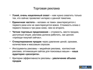 Торговая реклама

• Узкий, очень нацеленный охват – нам нужно охватить только
  тех, кто сейчас проявляет интерес к данной тематике.
• Единичная частота – человек «в теме» заинтересуется с
  первого раза или не заинтересуется вовсе. Стоимость клика с
  первого показа в три раза ниже, чем со второго.
• Четкие торговые предложения – стоимость, место продаж,
  доступные опции, реклама должна работать, как ценник:
  «приходи покупай сейчас».
• Стимулирование продаж через давление ценой, сроками,
  количеством и массовым спросом.
• Инструменты рекламы – медийная реклама, контекстная
  реклама, оптимизация сайтов для поисковых машин – наша
  аудитория «разогрета».
• Критерии эффективности рекламы - увеличение объема
  продаж
 