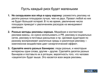 Пусть каждый риск будет маленьким
1. Не складываем все яйца в одну корзину: разместить рекламу на
   десяти разных площадках лучше, чем на двух. Провал любой из них
   не будет большой потерей. В то же время, увеличение числа
   площадок приводит к увеличениям расходов на менеджмент
   кампании.
2. Разные методы рекламы хорошо. Медийная и контекстная
   реклама важны, но нужно использовать и PR, рекламу в социальных
   сетях, рекламу в почтовых рассылках и пр. Целевая аудитория по
   разному воспринимает различные среды и различную рекламу –
   комплексное воздействие дает синергетический эффект.
3. Сделайте много разных баннеров: люди разные, и некоторым
   интересны одни слова, другим – другие. Сделайте десяток разных
   баннеров и поставьте их в ротации, вероятность того, что человек
   «зацепится» будет выше. Это касается всех видов рекламы.
 