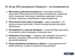 От 20 до 50% рекламного бюджета – на эксперименты
1. Мониторинг действий конкурентов – мониторинг рекламы,
   мониторинг PR-активностей, мониторинг оптимизации, изменений
   сайта, изменения точек входа, изменение навигации, систем
   анализа. Нужно быть покупателем у своих конкурентов.
2. Постоянный поиск новых площадок – новые площадки – это
   выход на новые аудитории. Список площадок должен регулярно
   обновляться
3. Эксперименты с новыми методами – не все они будут удачными,
   но вы можете найти неожиданно полезные ходы
4. Изменения точек входа - страница, куда приходят посетители с
   рекламы, возможно, больше всего влияет на эффективность
   рекламной кампании
5. Новые рекламные материалы и образы – ваша аудитория все
   время меняется, почему не меняется ваша реклама?
 