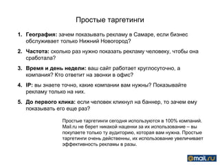 Простые таргетинги
1. География: зачем показывать рекламу в Самаре, если бизнес
   обслуживает только Нижний Новогород?
2. Частота: сколько раз нужно показать рекламу человеку, чтобы она
   сработала?
3. Время и день недели: ваш сайт работает круглосуточно, а
   компания? Кто ответит на звонки в офис?
4. IP: вы знаете точно, какие компании вам нужны? Показывайте
   рекламу только на них.
5. До первого клика: если человек кликнул на баннер, то зачем ему
   показывать его еще раз?

                Простые таргетинги сегодня используются в 100% компаний.
                Mail.ru не берет никакой наценки за их использование – вы
                покупаете только ту аудиторию, которая вам нужна. Простые
                таргетинги очень действенны, их использование увеличивает
                эффективность рекламы в разы.
 