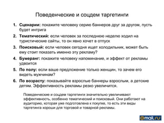 Поведенческие и соцдем таргетинги
1. Сценарии: покажите человеку серию баннеров друг за другом, пусть
   будет интрига
2. Тематический: если человек за последнюю неделю ходил на
   туристические сайты, то он явно хочет в отпуск
3. Поисковый: если человек сегодня ищет холодильник, может быть
   ему стоит показать именно эту рекламу?
4. Бумеранг: покажите человеку напоминание, и эффект от рекламы
   удвоится
5. По полу: если ваше предложение только женщин, то зачем его
   видеть мужчинам?
6. По возрасту: показывайте взрослые баннеры взрослым, а детские
   детям. Эффективность рекламы резко увеличится.

    Поведенческие и соцдем таргетинги значительно увеличивают
    эффективность, особенно тематический и поисковый. Они работают на
    аудиторию, которая уже подготовлена к покупке, то есть эти виды
    таргетинга хороши для торговой и товарной рекламы.
 