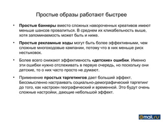 Простые образы работают быстрее
•   Простые баннеры вместо сложных навороченных креативов имеют
    меньше шансов провалиться. В среднем их кликабельность выше,
    хотя запоминаемость может быть и ниже.
•   Простые рекламные ходы могут быть более эффективными, чем
    сложные многоходовые кампании, потому что в них меньше риск
    нестыковок.
•   Более всего снижают эффективность «детские» ошибки. Именно
    эти ошибки нужно отслеживать в первую очередь, но поскольку они
    детские, то о них часто просто не думают.
•   Применение простых таргетингов дает больший эффект.
    Бессмысленно настраивать социально-демографический таргетинг
    до того, как настроен географический и временной. Это будут очень
    сложные настройки, дающие небольшой эффект.
 