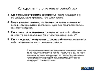 Конкуренты – это не только ценный мех
1. Где показывают рекламу конкуренты – какие площадки они
   используют, какие креативы, настройки показа?
2. Какую рекламу используют конкуренты кроме рекламы в
   интернете, какую долю рекламы конкурентов предположительно
   занимает интернет.
3. Как и где позиционируются конкуренты: ваш сайт работает
   круглосуточно, а компания? Кто ответит на звонки в офис?
4. Как и что делают конкуренты со своим сайтом – как изменяется
   сайт, как изменяются его ключевые страницы.


               Конкурентами являются не только компании предлагающие
               те же продукты и услуги в тех же нишах, что и вы, но все те
               компании, которые конкурируют за ту же сферу внимания
               потенциальной аудитории. Так, например, рестораны
               конкурируют с кинотеатрами.
 
