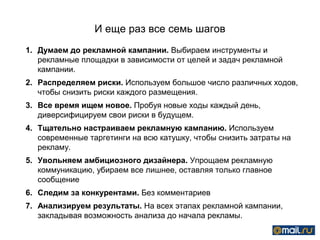 И еще раз все семь шагов
1. Думаем до рекламной кампании. Выбираем инструменты и
   рекламные площадки в зависимости от целей и задач рекламной
   кампании.
2. Распределяем риски. Используем большое число различных ходов,
   чтобы снизить риски каждого размещения.
3. Все время ищем новое. Пробуя новые ходы каждый день,
   диверсифицируем свои риски в будущем.
4. Тщательно настраиваем рекламную кампанию. Используем
   современные таргетинги на всю катушку, чтобы снизить затраты на
   рекламу.
5. Увольняем амбициозного дизайнера. Упрощаем рекламную
   коммуникацию, убираем все лишнее, оставляя только главное
   сообщение
6. Следим за конкурентами. Без комментариев
7. Анализируем результаты. На всех этапах рекламной кампании,
   закладывая возможность анализа до начала рекламы.
 