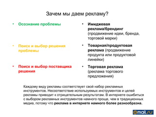 Зачем мы даем рекламу?
•   Осознание проблемы                •   Имиджевая
                                          реклама/брендинг
                                          (продвижение идеи, бренда,
                                          торговой марки)
•   Поиск и выбор решения             •   Товарная/продуктовая
    проблемы                              реклама (продвижение
                                          продукта или продуктовой
                                          линейки)
•   Поиск и выбор поставщика          •   Торговая реклама
    решения                               (реклама торгового
                                          предложения)

      Каждому виду рекламы соответствует свой набор рекламных
      инструментов. Несоответствие используемых инструментов и целей
      рекламы приводит к отрицательным результатам. В интернете ошибиться
      с выбором рекламных инструментов намного проще, чем в традиционных
      медиа, потому что реклама в интернете намного более разнообразна.
 