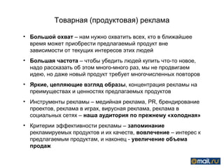 Товарная (продуктовая) реклама

• Большой охват – нам нужно охватить всех, кто в ближайшее
  время может приобрести предлагаемый продукт вне
  зависимости от текущих интересов этих людей
• Большая частота – чтобы убедить людей купить что-то новое,
  надо рассказать об этом много-много раз, мы не продвигаем
  идею, но даже новый продукт требует многочисленных повторов
• Яркие, цепляющие взгляд образы, концентрация рекламы на
  преимуществах и ценностях предлагаемых продуктов
• Инструменты рекламы – медийная реклама, PR, брендирование
  проектов, реклама в играх, вирусная реклама, реклама в
  социальных сетях – наша аудитория по прежнему «холодная»
• Критерии эффективности рекламы – запоминание
  рекламируемых продуктов и их качеств, вовлечение – интерес к
  предлагаемым продуктам, и наконец - увеличение объема
  продаж
 