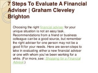 7 Steps To Evaluate A Financial
Adviser | Graham Cleveley
Brighton
Choosing the right financial adviser for your
unique situation is not an easy task.
Recommendations from a friend or business
colleague can be a good source, but remember
the right adviser for one person may not be a
good fit for your needs. Here are seven steps to
take in evaluating either a new financial adviser
or one with whom you’ve been working for a
while. (For more, see: Shopping for a Financial
Advisor.)
 