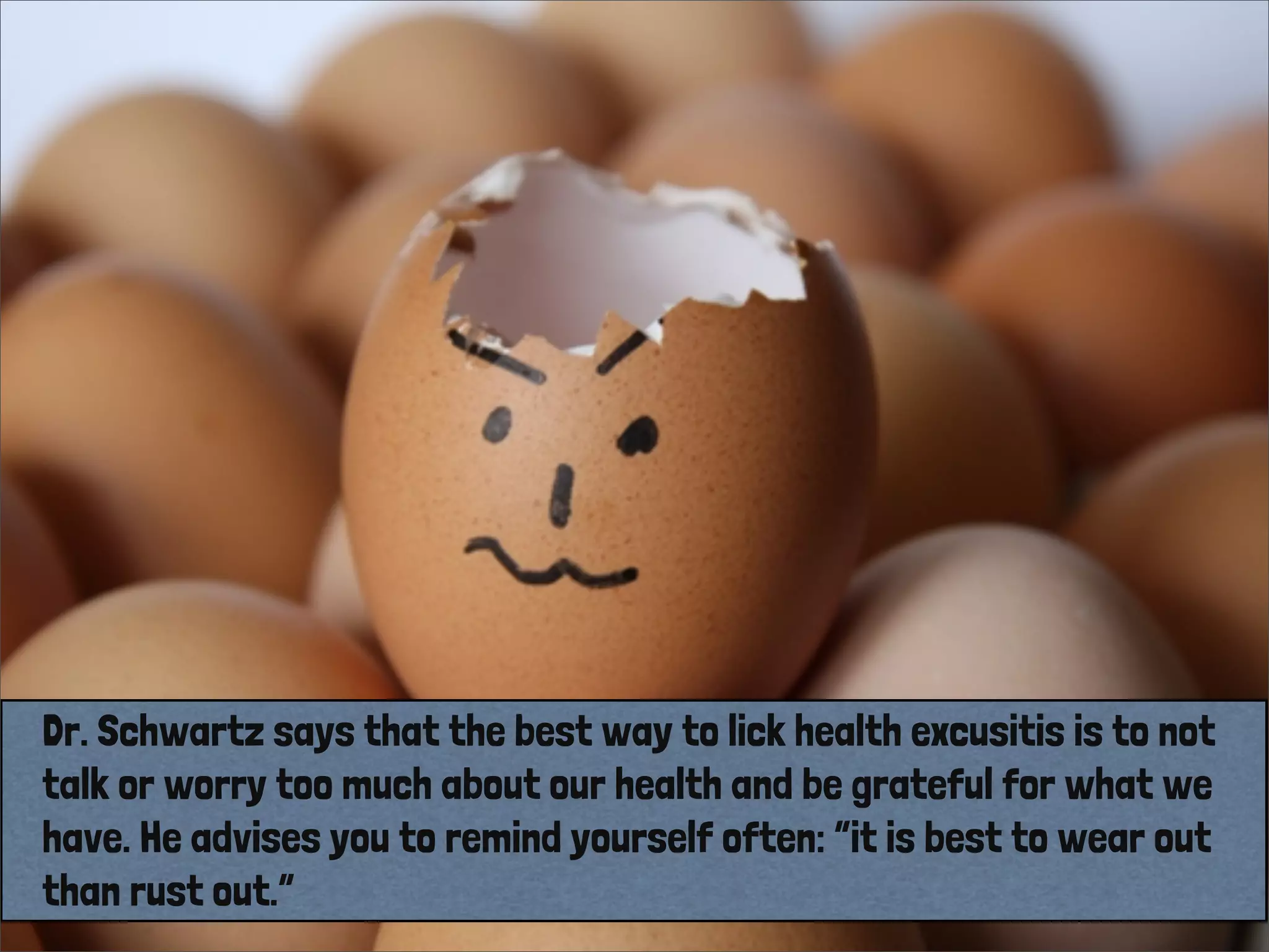 Dr. Schwartz says that the best way to lick health excusitis is to not
talk or worry too much about our health and be grateful for what we
have. He advises you to remind yourself often: “it is best to wear out
than rust out.”
 