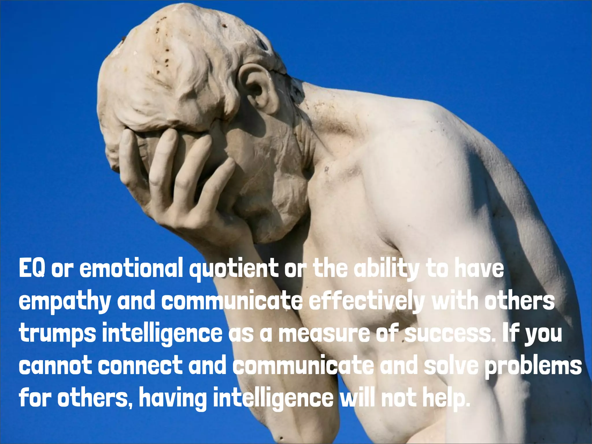 EQ or emotional quotient or the ability to have
empathy and communicate effectively with others
trumps intelligence as a measure of success. If you
cannot connect and communicate and solve problems
for others, having intelligence will not help.
 