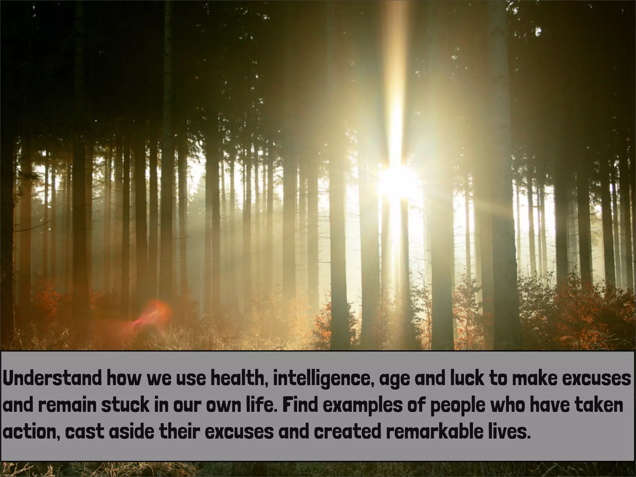 Understand how we use health, intelligence, age and luck to make excuses
and remain stuck in our own life. Find examples of people who have taken
action, cast aside their excuses and created remarkable lives.
 