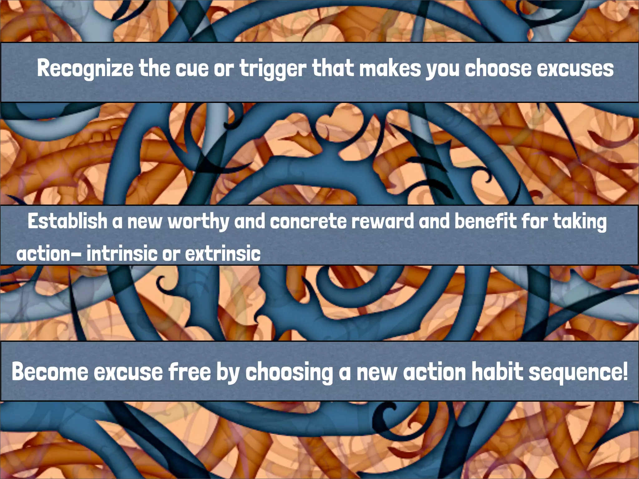 Recognize the cue or trigger that makes you choose excuses
Establish a new worthy and concrete reward and benefit for taking
action- intrinsic or extrinsic
Become excuse free by choosing a new action habit sequence!
 