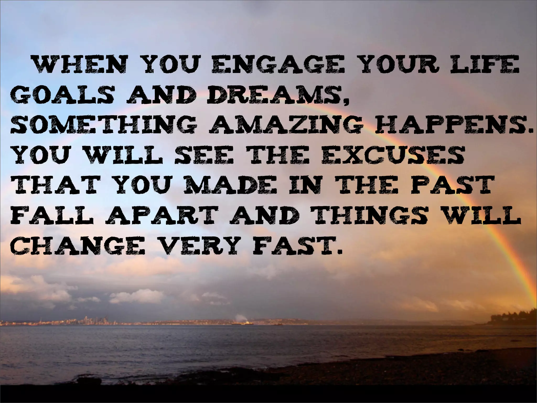 When you engage your life
goals and dreams,
something amazing happens.
You will see the excuses
that you made in the past
fall apart and things will
change very fast.
 