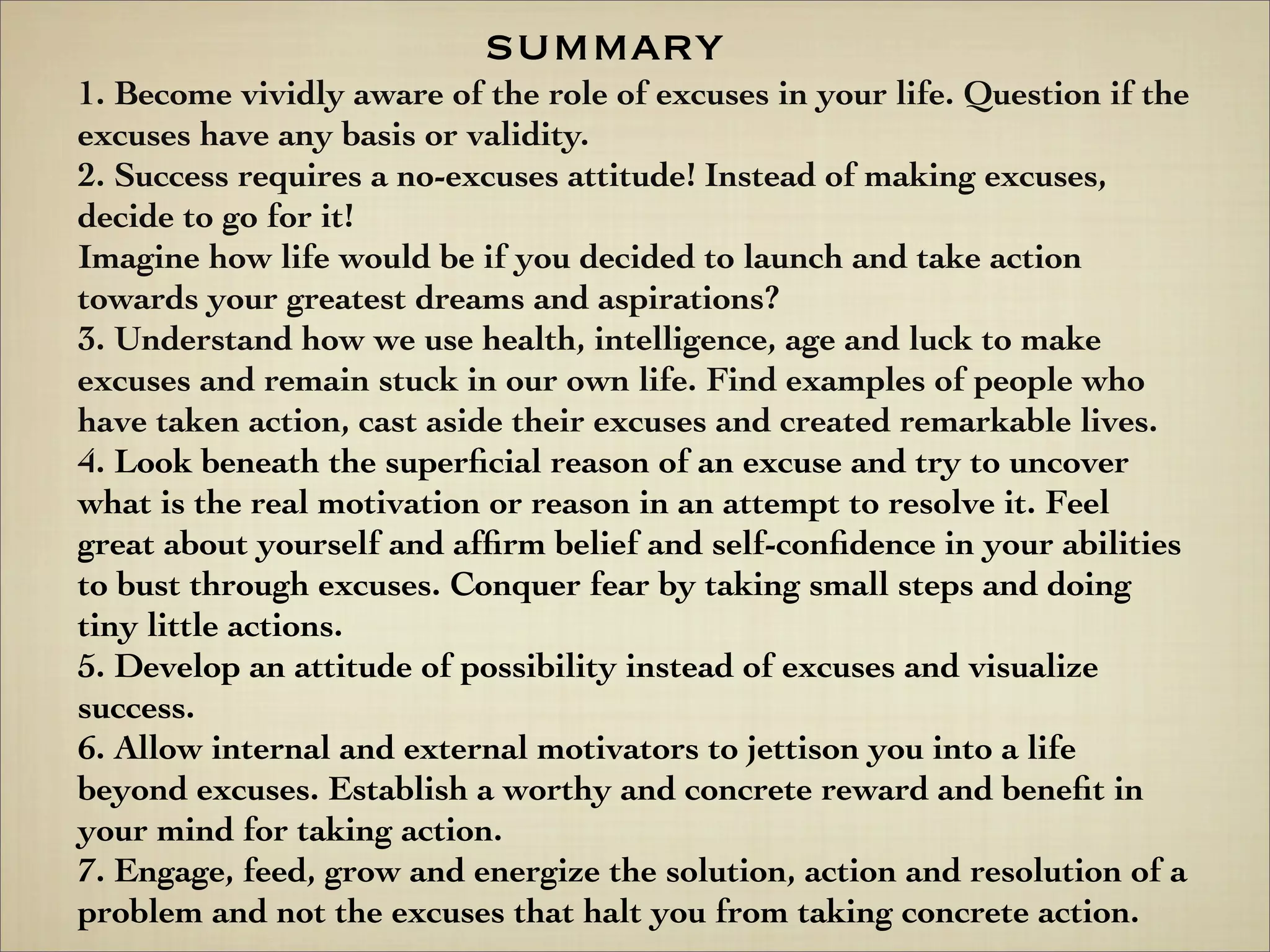 1. Become vividly aware of the role of excuses in your life. Question if the
excuses have any basis or validity.
2. Success requires a no-excuses attitude! Instead of making excuses,
decide to go for it!
Imagine how life would be if you decided to launch and take action
towards your greatest dreams and aspirations?
3. Understand how we use health, intelligence, age and luck to make
excuses and remain stuck in our own life. Find examples of people who
have taken action, cast aside their excuses and created remarkable lives.
4. Look beneath the superﬁcial reason of an excuse and try to uncover
what is the real motivation or reason in an attempt to resolve it. Feel
great about yourself and afﬁrm belief and self-conﬁdence in your abilities
to bust through excuses. Conquer fear by taking small steps and doing
tiny little actions.
5. Develop an attitude of possibility instead of excuses and visualize
success.
6. Allow internal and external motivators to jettison you into a life
beyond excuses. Establish a worthy and concrete reward and beneﬁt in
your mind for taking action.
7. Engage, feed, grow and energize the solution, action and resolution of a
problem and not the excuses that halt you from taking concrete action.
summary
 