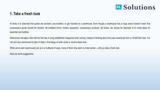 At times it is observed that goods are dumped, accumulated, or get hoarded at a warehouse. Even though a warehouse has a huge area it doesn’t mean that
unnecessary goods should be stocked. All outdated forms, broken equipment, unnecessary products, old boxes, etc should be disposed of to make place for
essential commodities.
Warehouse managers often fall into the trap of using established categories when sorting, instead of thinking about the Lean warehouse from a 10,000-foot view. You
can sort your warehouse by type of object, chronology of order cycle or most-to-least used.
While we’ve seen warehouses set up in a multitude of ways, many of them only seem to make sense – until you take a fresh look.
Here are some suggestions.
1. Take a fresh look
 