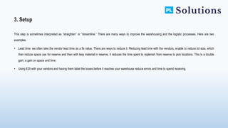 This step is sometimes interpreted as “straighten” or “streamline.” There are many ways to improve the warehousing and the logistic processes. Here are two
examples.
• Lead time: we often take the vendor lead time as a fix value. There are ways to reduce it. Reducing lead time with the vendors, enable to reduce lot size, which
then reduce space use for reserve and then with less material in reserve, it reduces the time spent to replenish from reserve to pick locations. This is a double
gain, a gain on space and time.
• Using EDI with your vendors and having them label the boxes before it reaches your warehouse reduce errors and time to spend receiving.
3. Setup
 