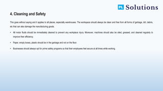 This goes without saying and it applies to all places, especially warehouses. The workspace should always be clean and free from all forms of garbage, dirt, debris,
etc that can also damage the manufacturing goods.
• All motor fluids should be immediately cleaned to prevent any workplace injury. Moreover, machines should also be oiled, greased, and cleaned regularly to
improve their efficiency.
• Paper, empty boxes, plastic should be in the garbage and not on the floor.
• Businesses should always opt for prime safety programs so that their employees feel secure at all times while working.
4. Cleaning and Safety
 