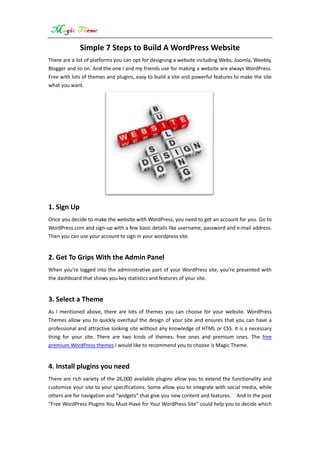 Simple 7 Steps to Build A WordPress Website
There are a list of platforms you can opt for designing a website including Webs, Joomla, Weebly,
Blogger and so on. And the one I and my friends use for making a website are always WordPress.
Free with lots of themes and plugins, easy to build a site and powerful features to make the site
what you want.
1. Sign Up
Once you decide to make the website with WordPress, you need to get an account for you. Go to
WordPress.com and sign-up with a few basic details like username, password and e-mail address.
Then you can use your account to sign in your wordpress site.
2. Get To Grips With the Admin Panel
When you’re logged into the administrative part of your WordPress site, you’re presented with
the dashboard that shows you key statistics and features of your site.
3. Select a Theme
As I mentioned above, there are lots of themes you can choose for your website. WordPress
Themes allow you to quickly overhaul the design of your site and ensures that you can have a
professional and attractive looking site without any knowledge of HTML or CSS. It is a necessary
thing for your site. There are two kinds of themes: free ones and premium ones. The free
premium WordPress themes I would like to recommend you to choose is Magic Theme.
4. Install plugins you need
There are rich variety of the 26,000 available plugins allow you to extend the functionality and
customize your site to your specifications. Some allow you to integrate with social media, while
others are for navigation and “widgets” that give you new content and features. And in the post
“Free WordPress Plugins You Must-Have for Your WordPress Site” could help you to decide which
 