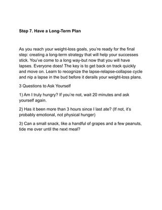 Step 7. Have a Long-Term Plan
As you reach your weight-loss goals, you’re ready for the final
step: creating a long-term strategy that will help your successes
stick. You’ve come to a long way-but now that you will have
lapses. Everyone does! The key is to get back on track quickly
and move on. Learn to recognize the lapse-relapse-collapse cycle
and nip a lapse in the bud before it derails your weight-loss plans.
3 Questions to Ask Yourself
1) Am I truly hungry? If you’re not, wait 20 minutes and ask
yourself again.
2) Has it been more than 3 hours since I last ate? (If not, it’s
probably emotional, not physical hunger)
3) Can a small snack, like a handful of grapes and a few peanuts,
tide me over until the next meal?
 