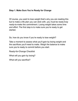 Step 1. Make Sure You’re Ready for Change
Of course, you want to lose weight that’s why you are reading this
but to make a life plan you can stick with, you must be ready-truly
ready-to-make the commitment. Losing weight takes some time
and effort. The first step is to make sure you’re ready to get
started.
So, how do you know if you’re ready to lose weight?
Take a moment to assess what you’ll gain by losing weight and
the sacrifices you’ll need to make. Weigh the balance to make
sure you’re ready to commit before you start.
Ready-for-Change Checklist
What will you gain by losing?
What will you sacrifice?
 