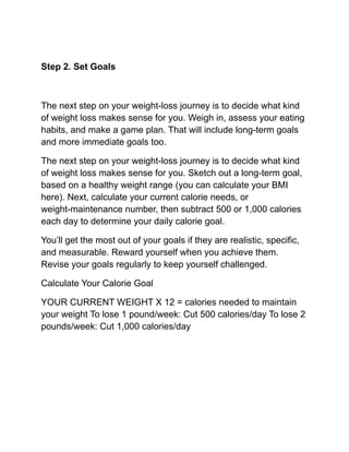 Step 2. Set Goals
The next step on your weight-loss journey is to decide what kind
of weight loss makes sense for you. Weigh in, assess your eating
habits, and make a game plan. That will include long-term goals
and more immediate goals too.
The next step on your weight-loss journey is to decide what kind
of weight loss makes sense for you. Sketch out a long-term goal,
based on a healthy weight range (you can calculate your BMI
here). Next, calculate your current calorie needs, or
weight-maintenance number, then subtract 500 or 1,000 calories
each day to determine your daily calorie goal.
You’ll get the most out of your goals if they are realistic, specific,
and measurable. Reward yourself when you achieve them.
Revise your goals regularly to keep yourself challenged.
Calculate Your Calorie Goal
YOUR CURRENT WEIGHT X 12 = calories needed to maintain
your weight To lose 1 pound/week: Cut 500 calories/day To lose 2
pounds/week: Cut 1,000 calories/day
 