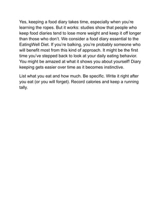 Yes, keeping a food diary takes time, especially when you’re
learning the ropes. But it works: studies show that people who
keep food diaries tend to lose more weight and keep it off longer
than those who don’t. We consider a food diary essential to the
EatingWell Diet. If you’re balking, you’re probably someone who
will benefit most from this kind of approach. It might be the first
time you’ve stepped back to look at your daily eating behavior.
You might be amazed at what it shows you about yourself! Diary
keeping gets easier over time as it becomes instinctive.
List what you eat and how much. Be specific. Write it right after
you eat (or you will forget). Record calories and keep a running
tally.
 