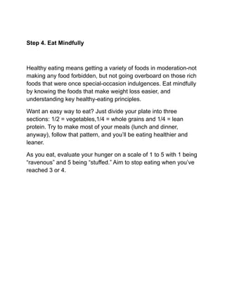 Step 4. Eat Mindfully
Healthy eating means getting a variety of foods in moderation-not
making any food forbidden, but not going overboard on those rich
foods that were once special-occasion indulgences. Eat mindfully
by knowing the foods that make weight loss easier, and
understanding key healthy-eating principles.
Want an easy way to eat? Just divide your plate into three
sections: 1/2 = vegetables,1/4 = whole grains and 1/4 = lean
protein. Try to make most of your meals (lunch and dinner,
anyway), follow that pattern, and you’ll be eating healthier and
leaner.
As you eat, evaluate your hunger on a scale of 1 to 5 with 1 being
“ravenous” and 5 being “stuffed.” Aim to stop eating when you’ve
reached 3 or 4.
 