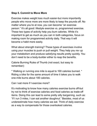 Step 5. Commit to Move More
Exercise makes weight loss much easier-but more importantly
people who move more are more likely to keep the pounds off. No
matter where you’re at now, you can become “an exercise
person.” It’s all good: lifestyle exercise vs. programmed exercise.
These two types of activity help you burn calories. While it’s
important to get as much as you can in both categories, focus on
making room for programmed activity daily. That way it will
become a habit more easily.
What about strength training? These types of exercises involve
using your muscles to push or pull weight. They help you rev up
your metabolism and produce satisfying results pretty quickly. You
don’t need to be a body-builder either to reap the benefits.
Calorie Burning Rules of Thumb (not exact, but easy to
remember):
* Walking or running one mile is equal to 100 calories burned. *
Riding a bike for the same amount of time it takes you to walk
one-mile burns about 100 calories.
Can I eat more if I exercise more?
It’s motivating to know how many calories exercise burns off-but
try not to think of exercise calories and food calories as trade-off
items. Doing this can lead to some pretty silly bargaining, such as:
“If I run 3 miles, I can eat another doughnut.” Besides, most of us
underestimate how many calories we eat. Think of daily exercise
as a way to compensate for those overlooked calories.
 