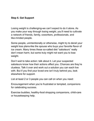 Step 6. Get Support
Losing weight is challenging-we can’t expect to do it alone. As
you make your way through losing weight, you’ll need to cultivate
a network of friends, family, coworkers, professionals, and
like-minded people.
Some people, unintentionally or otherwise, might try to derail your
weight loss plans-like the spouse who buys your favorite flavor of
ice cream. Many times these so-called diet “saboteurs” really
don’t mean harm, but some truly might not want you to lose
weight.
Don’t wait to take action: talk about it. Let your suspected
saboteurs know how their actions affect you. Chances are they’re
clueless. Talk it over and work out a solution you can each live
with. But if you find your loved one isn’t truly behind you, look
elsewhere for support.
List at least 2 or 3 people you can call on when you need:
Encouragement when you’re frustrated or tempted, companions
for celebrating success.
Exercise buddies, healthy-food shopping companions, child-care
or housekeeping help.
 
