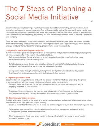 The 7 Steps of Planning a
➤




    Social Media Initiative
➤




➤
                                                                                                                 ➤




    Social media is quickly becoming a regularly embraced channel to run marketing, communications, lead
    generation and customer support programs. And while you may be testing the waters with social media, your
    customers are using these channels to talk about you, your brand and the topics that matter to your business.
    These conversations are happening, so planning out your efforts in social media needs to become a priority for
    your company.

    There are seven areas every brand needs to assess and plan as they incorporate social media as a main ele-
    ment in the marketing and customer care mix. Following these seven core steps will help you define a sound
    strategy and build the foundation for ongoing, programmatic social media activity.

    I. Align social media with corporate objectives
    If your social media goals don’t align with those of management and your corporate strategy, your programs
    will never be successful in the eyes of internal stakeholders.
       • Define your initiatives. Outline what sets of activity you plan to partake in and define how many
         separate initiatives you will be running in all.

      • Set objectives and goals. Decide what objectives align with each set of initiative activity. Knowing
        what goals you have will allow you to prove the success of the effort.

      • Justify social media through corporate goal alignment. Tie together your objectives, the process
        to achieve them and what key performance indicators will show success.

    II. Organize your social team
    Social media work always starts and ends with the people behind the initiatives. Organizing this group
    in a meaningful way will help ensure effective and efficient social media activity.
       • Establish social media voices. Decide and define what brands, personas and individuals will be
         engaging on behalf of your initiative.

      • Engage part time contributors. You may not have a large team of contributors, yet, but you can
        find people internally who can help add relevant and interesting content to your initiative.

    III. Baselining your social presence
    Discover where your brand is in the universe of social media activity as well as what is being said about other
    relevant brands and topic pertinent to your industry.
       • Listen to current sentiment. Find out if users are referencing you in a positive, neutral or negative way.

      • Get smart on your competition. Monitor what type of mentions, engagement and overall activity
        is taking place by them and their communities.

      • Client and prospects. Know your target market by tuning into what they are doing in social media
        and how it pertains to you.


                     spredfast.com                                                @spredfast
 