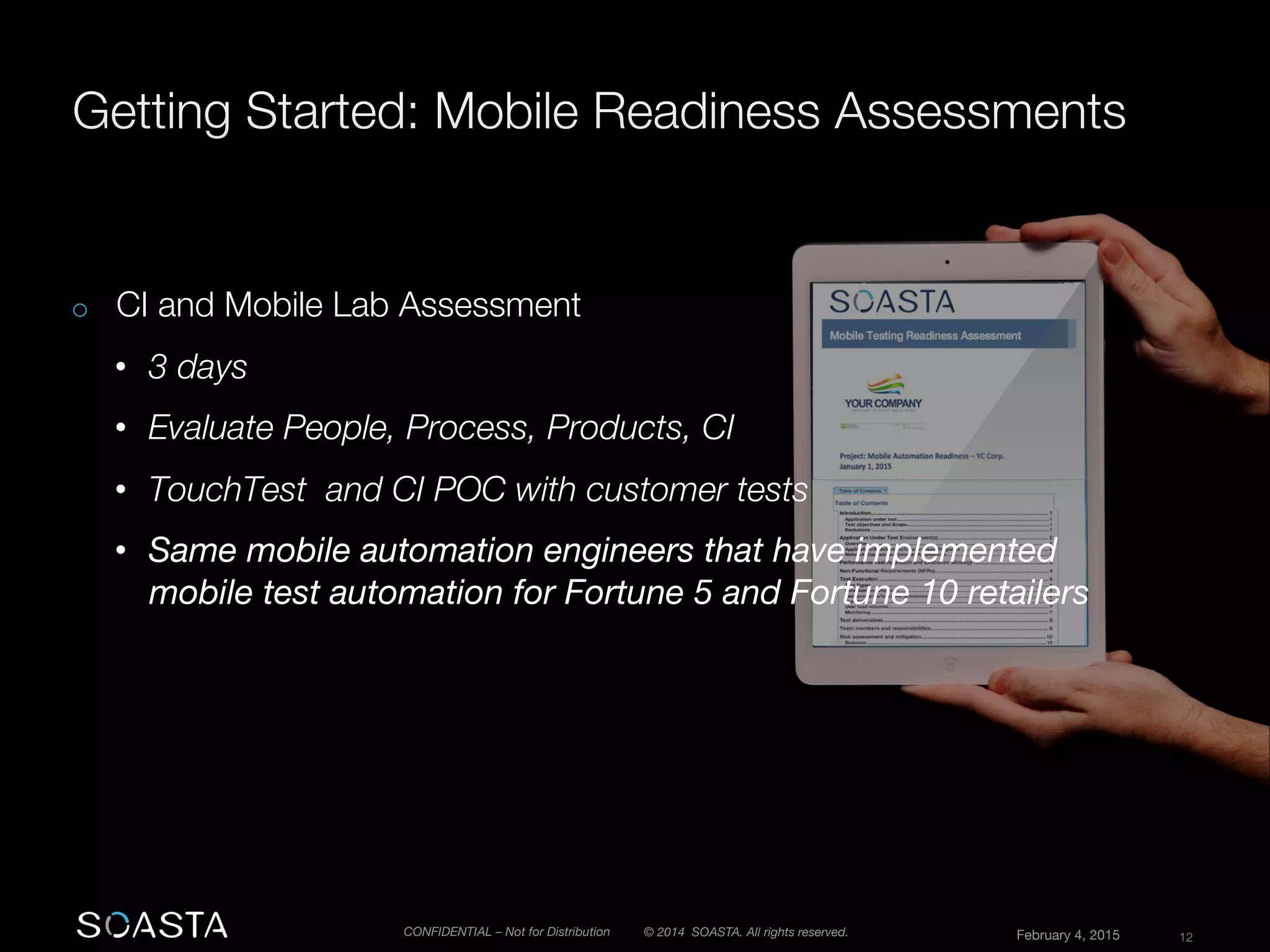 © 2014 SOASTA. All rights reserved.
 February 4, 2015
 12
CONFIDENTIAL – Not for Distribution

o  CI and Mobile Lab Assessment
•  3 days
•  Evaluate People, Process, Products, CI
•  TouchTest and CI POC with customer tests 
•  Same mobile automation engineers that have implemented
mobile test automation for Fortune 5 and Fortune 10 retailers 

 
