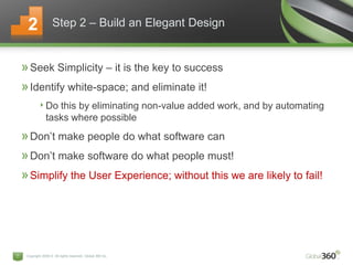 Copyright 2009 © All rights reserved. Global 360 Inc.7
»Seek Simplicity – it is the key to success
»Identify white-space; and eliminate it!
‣Do this by eliminating non-value added work, and by automating
tasks where possible
»Don’t make people do what software can
»Don’t make software do what people must!
»Simplify the User Experience; without this we are likely to fail!
Step 2 – Build an Elegant Design2
 