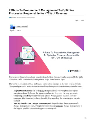 1/14
April 21, 2021
7 Steps To Procurement Management To Optimize
Processes Responsible for ~70% of Revenue
process.st/procurement-management
Jane Courtnell
April 21, 2021
Procurement directly impacts an organization’s bottom-line and can be responsible for 70%
of revenue. With this in mind, it’s important to get procurement right.
The world of procurement has undergone tremendous changes in the past couple of years.
Changes of particular importance when thinking about procurement management include:
Digital transformation: With 85% of organizations believing that this digital
transformation will change the way they deliver services over the next 3-5 years.
Thinking about suppliers beyond price: With a greater focus on supplier
synergies. The importance of supplier visibility regarding the procurement steps is
realized.
Moving to effective change management: Organizations focus on a smooth
change management plan, with procurement leaders agreeing change management is
the biggest roadblock to achieving procurement goals.
 