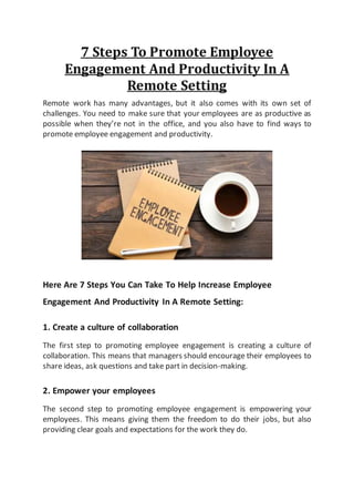 7 Steps To Promote Employee
Engagement And Productivity In A
Remote Setting
Remote work has many advantages, but it also comes with its own set of
challenges. You need to make sure that your employees are as productive as
possible when they’re not in the office, and you also have to find ways to
promote employee engagement and productivity.
Here Are 7 Steps You Can Take To Help Increase Employee
Engagement And Productivity In A Remote Setting:
1. Create a culture of collaboration
The first step to promoting employee engagement is creating a culture of
collaboration. This means that managers should encourage their employees to
share ideas, ask questions and take part in decision-making.
2. Empower your employees
The second step to promoting employee engagement is empowering your
employees. This means giving them the freedom to do their jobs, but also
providing clear goals and expectations for the work they do.
 