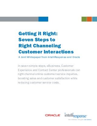 Getting it Right:
Seven Steps to
Right Channeling
Customer Interactions
A Joint Whitepaper from IntelliResponse and Oracle


In seven simple steps, eBusiness, Customer
Experience and Contact Center professionals can
right channel online customer service inquiries,
boosting sales and customer satisfaction while
reducing customer service costs.
 