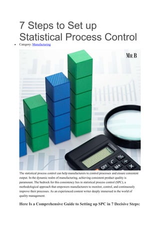 7 Steps to Set up
Statistical Process Control
 Category: Manufacturing
The statistical process control can help manufacturers to control processes and ensure consistent
output. In the dynamic realm of manufacturing, achieving consistent product quality is
paramount. The bedrock for this consistency lies in statistical process control (SPC), a
methodological approach that empowers manufacturers to monitor, control, and continuously
improve their processes. As an experienced content writer deeply immersed in the world of
quality management.
Here Is a Comprehensive Guide to Setting up SPC in 7 Decisive Steps:
 