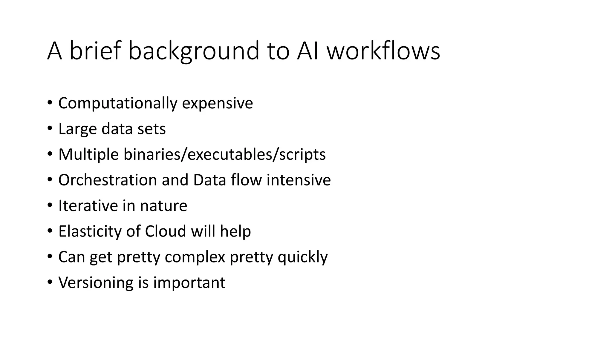 A brief background to AI workflows
• Computationally expensive
• Large data sets
• Multiple binaries/executables/scripts
• Orchestration and Data flow intensive
• Iterative in nature
• Elasticity of Cloud will help
• Can get pretty complex pretty quickly
• Versioning is important
 