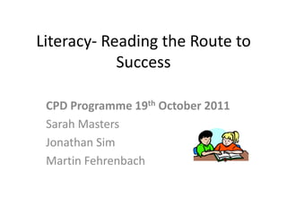 Literacy- Reading the Route to
            Success

 CPD Programme 19th October 2011
 Sarah Masters
 Jonathan Sim
 Martin Fehrenbach
 